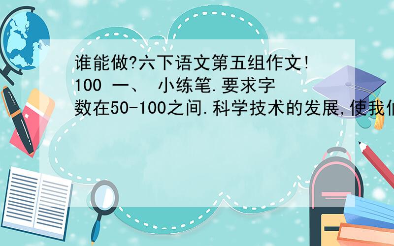 谁能做?六下语文第五组作文!100 一、 小练笔.要求字数在50-100之间.科学技术的发展,使我们的生活发生了很大的变化.不过,这些变化不都是朝着好的方向发展的.请围绕“科技发展：利大还弊大