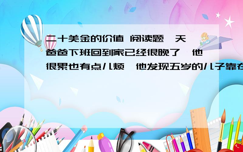 二十美金的价值 阅读题一天,爸爸下班回到家已经很晚了,他很累也有点儿烦,他发现五岁的儿子靠在门旁正等着他.     “爸,我可以问您一个问题吗 ? ”     “什么问题 ? ”“爸,您一小时可以