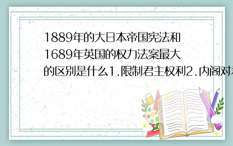 1889年的大日本帝国宪法和1689年英国的权力法案最大的区别是什么1.限制君主权利2.内阁对君主负责3.加强议会权力4.内阁对议会负责
