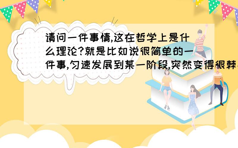 请问一件事情,这在哲学上是什么理论?就是比如说很简单的一件事,匀速发展到某一阶段,突然变得很棘手.我感觉生活中经常遇到这种情况,本来一切都好好的,因为一点小的改变,甚至没有很多