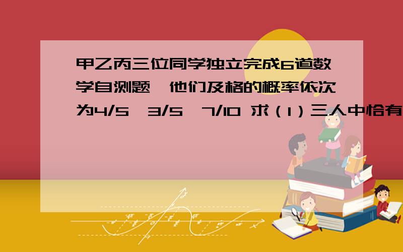 甲乙丙三位同学独立完成6道数学自测题,他们及格的概率依次为4/5,3/5,7/10 求（1）三人中恰有2个及格的概（2）三人中至少有一个不及格的概率