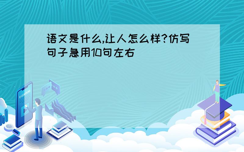 语文是什么,让人怎么样?仿写句子急用10句左右