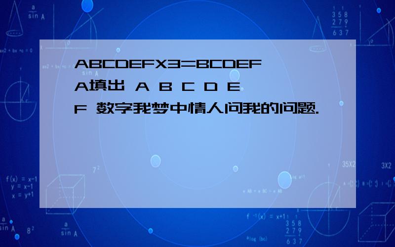 ABCDEFX3=BCDEFA填出 A B C D E F 数字我梦中情人问我的问题.