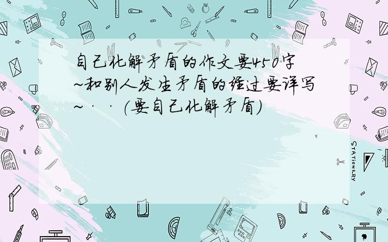 自己化解矛盾的作文要450字~和别人发生矛盾的经过要详写~··(要自己化解矛盾）