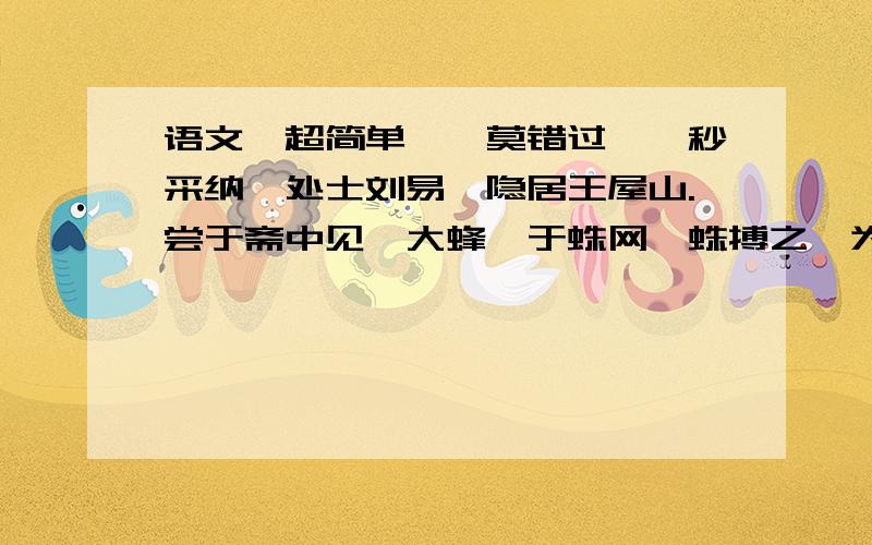 语文【超简单】【莫错过】【秒采纳】处士刘易,隐居王屋山.尝于斋中见一大蜂,于蛛网,蛛搏之,为蜂所螫坠地.俄顷,蛛鼓腹欲烈,徐行入草.蛛啮芋梗微破,以疮就啮处磨之,良久腹渐消,轻躁如故.