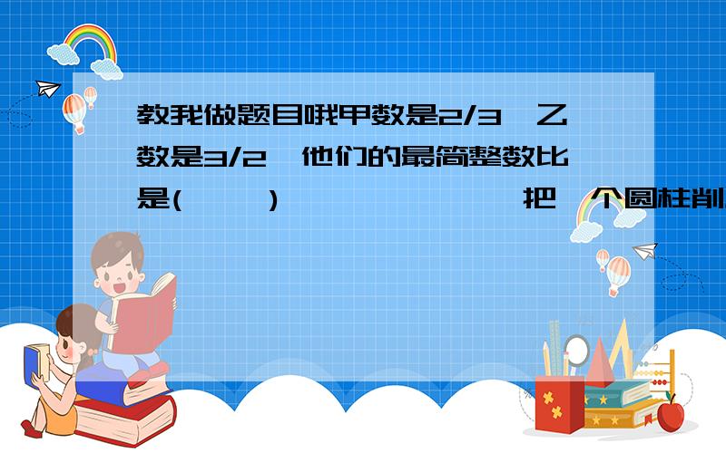 教我做题目哦甲数是2/3,乙数是3/2,他们的最简整数比是(     )              把一个圆柱削成最大的圆锥,就要削去40CM2的木料,圆柱的体积是多少          50KG稻谷可以碾米35千克,要碾21吨大米要多少吨