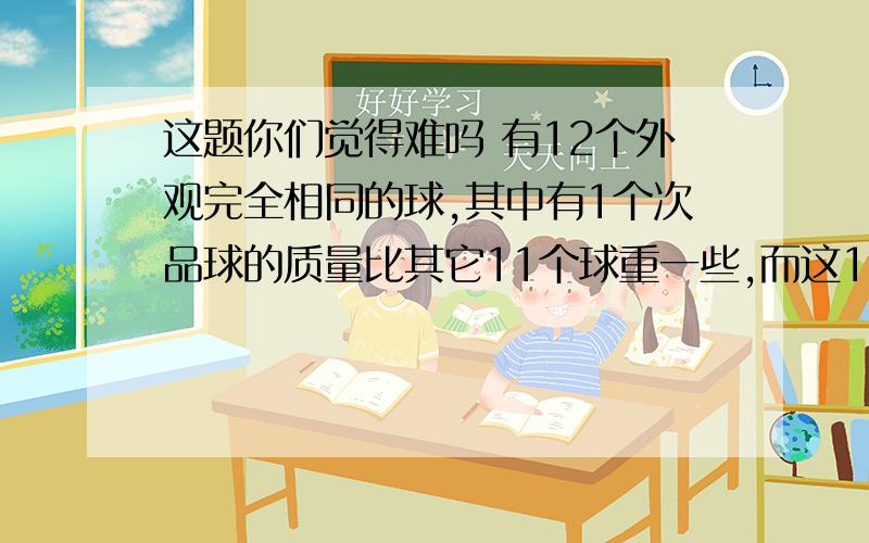 这题你们觉得难吗 有12个外观完全相同的球,其中有1个次品球的质量比其它11个球重一些,而这11个球质量（重量）都相等.利用一架天平,你至少称几次一定能找出那个次品球?请你把称球过程写