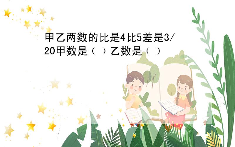 甲乙两数的比是4比5差是3/20甲数是﹙﹚乙数是﹙﹚