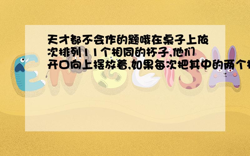 天才都不会作的题哦在桌子上依次排列11个相同的杯子,他们开口向上摆放着,如果每次把其中的两个杯子翻转过来（开口向上的变为向下,开口乡下的变为向上）.那么能否判断经过若干次后这1