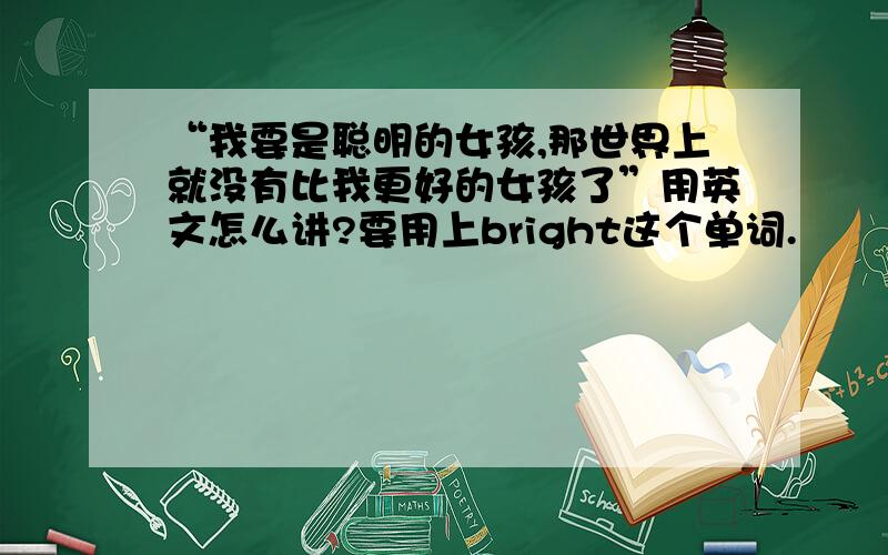 “我要是聪明的女孩,那世界上就没有比我更好的女孩了”用英文怎么讲?要用上bright这个单词.