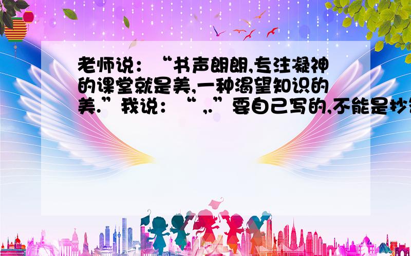 老师说：“书声朗朗,专注凝神的课堂就是美,一种渴望知识的美.”我说：“ ,.”要自己写的,不能是抄答案的或网上而且不要说得太离谱,“我说”就是指“学生说”要说就说点适合学生的,我