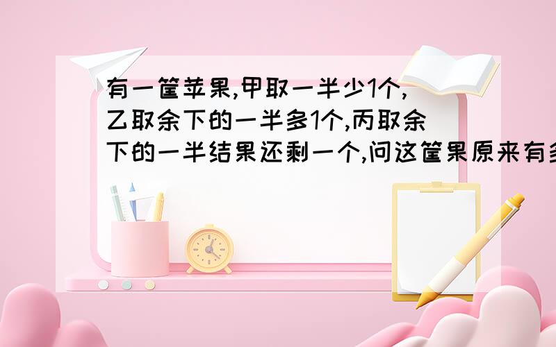 有一筐苹果,甲取一半少1个,乙取余下的一半多1个,丙取余下的一半结果还剩一个,问这筐果原来有多少个?