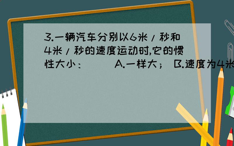 3.一辆汽车分别以6米/秒和4米/秒的速度运动时,它的惯性大小：（ ）A.一样大； B.速度为4米/秒时大；C.速度为6米/秒时大； D.无法比较答案为什么是 D为什么不选A