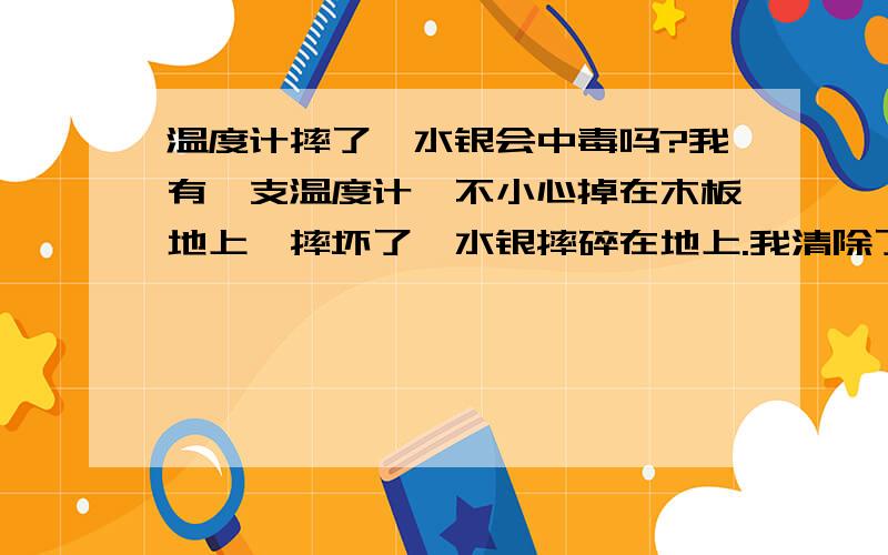 温度计摔了,水银会中毒吗?我有一支温度计,不小心掉在木板地上,摔坏了,水银摔碎在地上.我清除了一部分,但是有的小颗粒一定没完全清除,请问多少的水银会导致慢性中毒?像我这种情况,还有