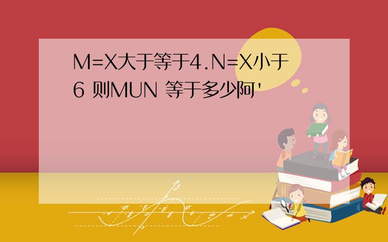 M=X大于等于4.N=X小于6 则MUN 等于多少阿'