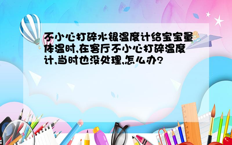 不小心打碎水银温度计给宝宝量体温时,在客厅不小心打碎温度计,当时也没处理,怎么办?