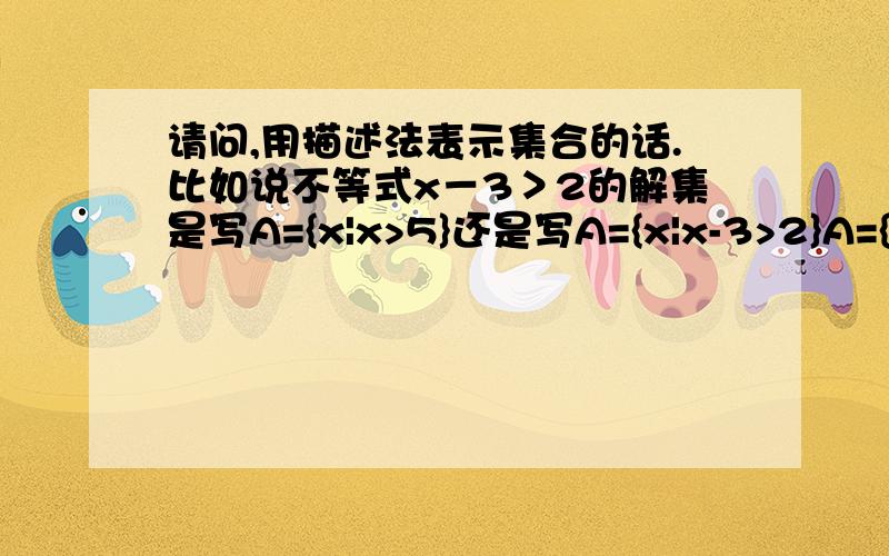 请问,用描述法表示集合的话.比如说不等式x－3＞2的解集是写A={x|x>5}还是写A={x|x-3>2}A={x|x-3>2}这个集合里面“|”前面,是写X还是具体写出来..我是新高一的.在预习- -.