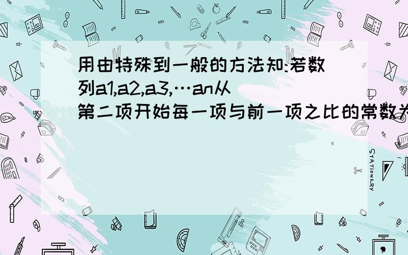 用由特殊到一般的方法知:若数列a1,a2,a3,…an从第二项开始每一项与前一项之比的常数为q用由特殊到一般的方法知：若数列a1,a2,a3,…an从第二项开始每一项与前一项之比的常数为q