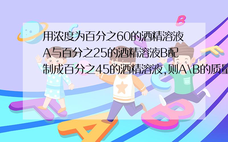 用浓度为百分之60的酒精溶液A与百分之25的酒精溶液B配制成百分之45的酒精溶液,则A\B的质量比为A1比2B2比3C4比3D3比1