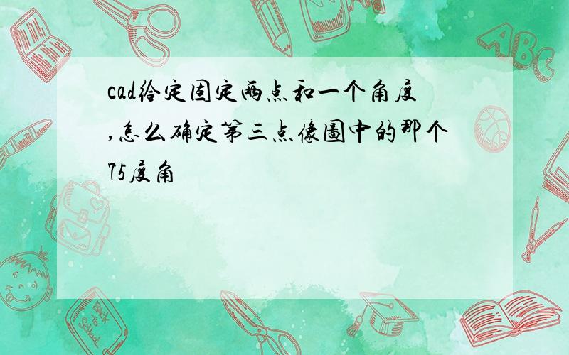 cad给定固定两点和一个角度,怎么确定第三点像图中的那个75度角