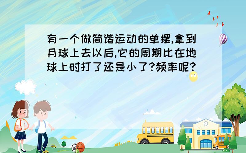 有一个做简谐运动的单摆,拿到月球上去以后,它的周期比在地球上时打了还是小了?频率呢?