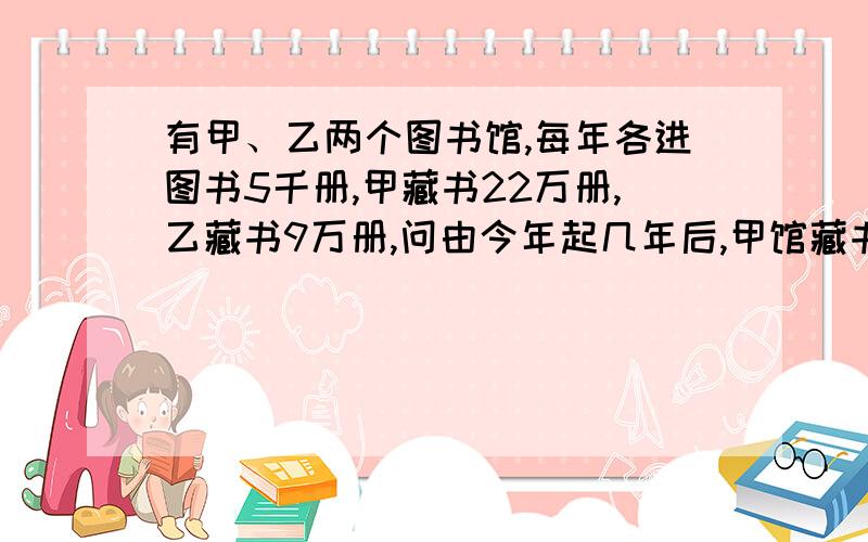 有甲、乙两个图书馆,每年各进图书5千册,甲藏书22万册,乙藏书9万册,问由今年起几年后,甲馆藏书是乙馆2倍,