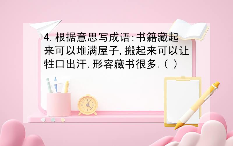 4.根据意思写成语:书籍藏起来可以堆满屋子,搬起来可以让牲口出汗,形容藏书很多.( )