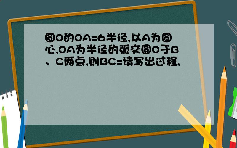 圆O的OA=6半径,以A为圆心,OA为半径的弧交圆O于B、C两点,则BC=请写出过程,