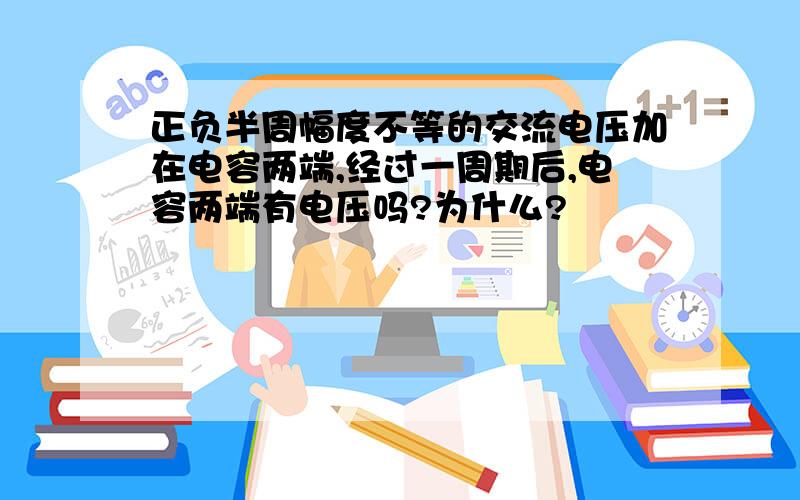 正负半周幅度不等的交流电压加在电容两端,经过一周期后,电容两端有电压吗?为什么?