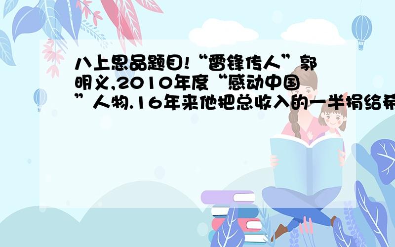 八上思品题目!“雷锋传人”郭明义,2010年度“感动中国”人物.16年来他把总收入的一半捐给希望工程；无偿献血量相当于自身总血量的10倍……自己却过着清贫的生活.郭明义的事迹表明：①