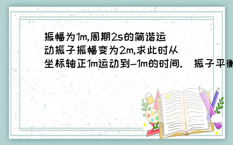 振幅为1m,周期2s的简谐运动振子振幅变为2m,求此时从坐标轴正1m运动到-1m的时间.（振子平衡位置为0点）