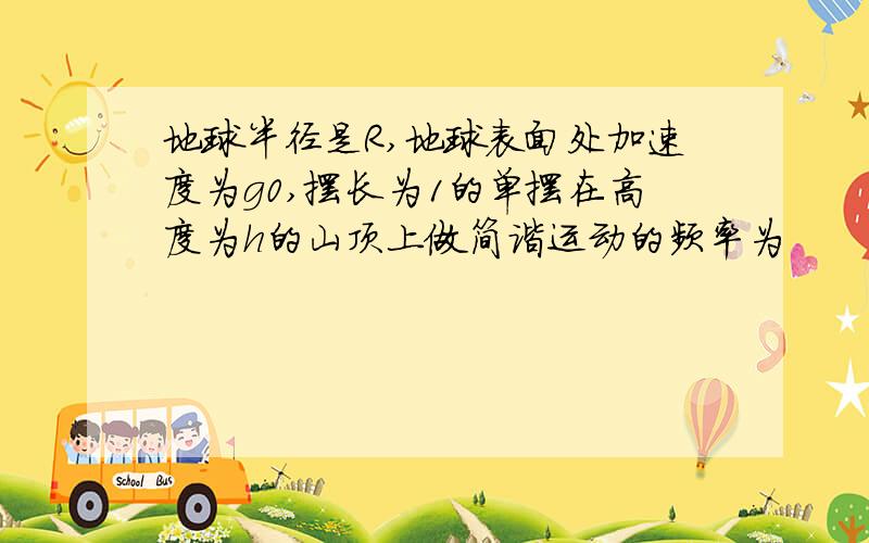 地球半径是R,地球表面处加速度为g0,摆长为1的单摆在高度为h的山顶上做简谐运动的频率为