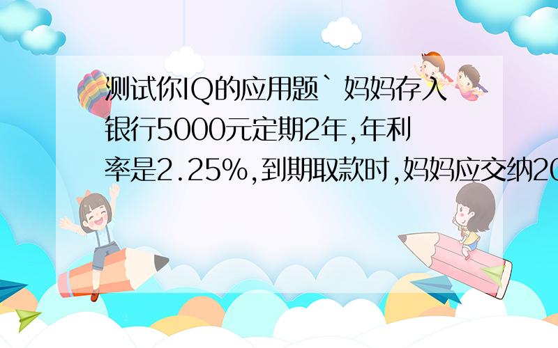 测试你IQ的应用题`妈妈存入银行5000元定期2年,年利率是2.25%,到期取款时,妈妈应交纳20%的利息税,妈妈应纳税多少元?纳税后妈妈共取回多少元?