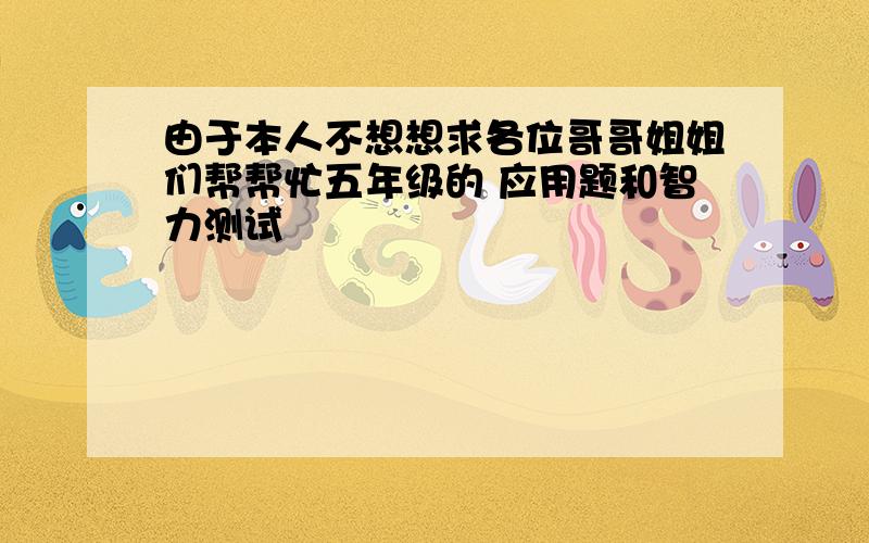 由于本人不想想求各位哥哥姐姐们帮帮忙五年级的 应用题和智力测试