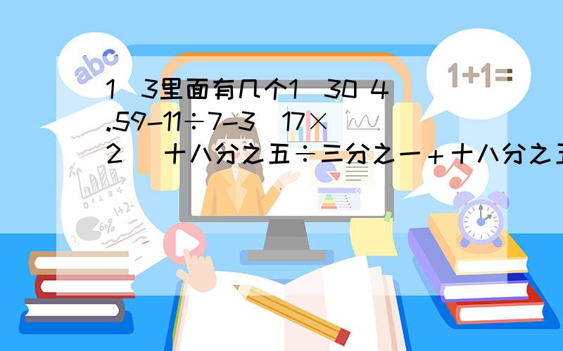 1\3里面有几个1\30 4.59-11÷7-3\17×2 (十八分之五÷三分之一＋十八分之五）×0.25 五分之九×25%+四分之一×2.2-0.25要简算脱式。