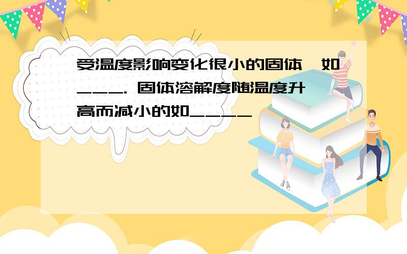 受温度影响变化很小的固体,如___. 固体溶解度随温度升高而减小的如____,