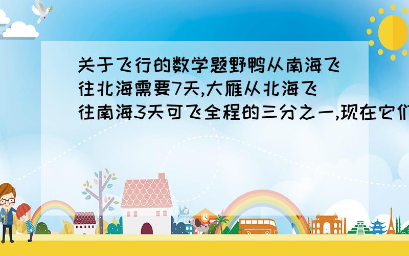 关于飞行的数学题野鸭从南海飞往北海需要7天,大雁从北海飞往南海3天可飞全程的三分之一,现在它们分别同时从南海、北海相对起飞,多少天后能够相遇?