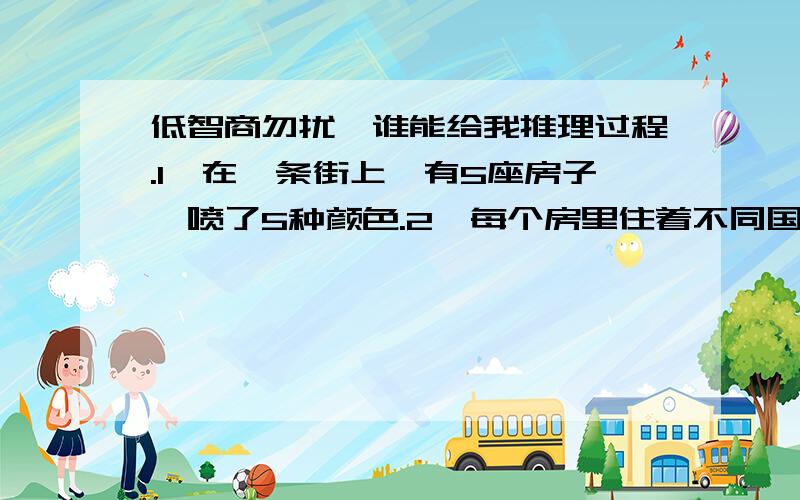 低智商勿扰,谁能给我推理过程.1、在一条街上,有5座房子,喷了5种颜色.2、每个房里住着不同国籍的人3、每个人喝不同的饮料,抽不同品牌的香烟,养不同的宠物谁养鱼?提示：1、英国人住红色