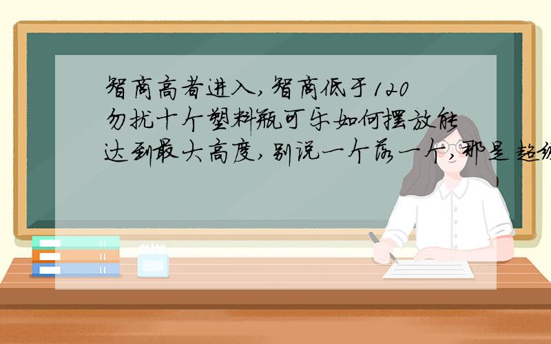 智商高者进入,智商低于120勿扰十个塑料瓶可乐如何摆放能达到最大高度,别说一个落一个,那是超级难的.GGJJ们,不要抬杠好不好,不允许借助其他工具的.