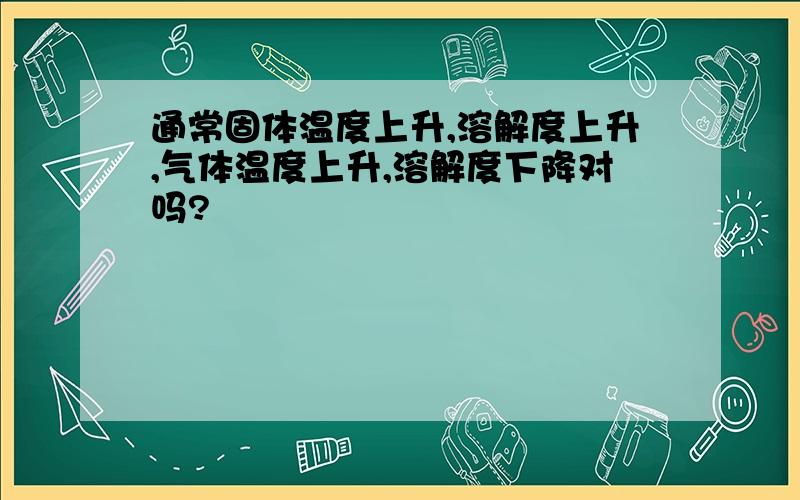 通常固体温度上升,溶解度上升,气体温度上升,溶解度下降对吗?