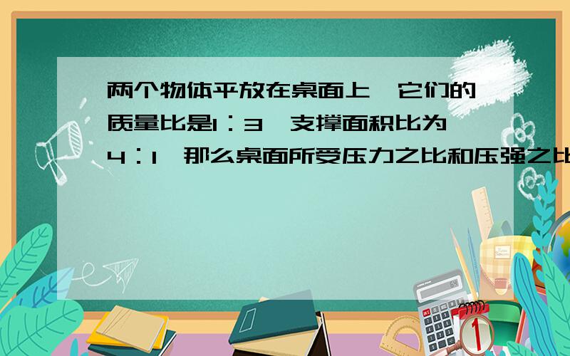 两个物体平放在桌面上,它们的质量比是1：3,支撑面积比为4：1,那么桌面所受压力之比和压强之比分别是（）和（）在竖直的玻璃管内装着76CM高的水银柱,这段水印柱产生的压强是（）帕斯卡