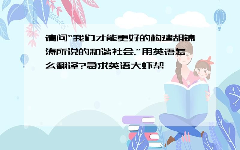 请问“我们才能更好的构建胡锦涛所说的和谐社会.”用英语怎么翻译?急求英语大虾帮