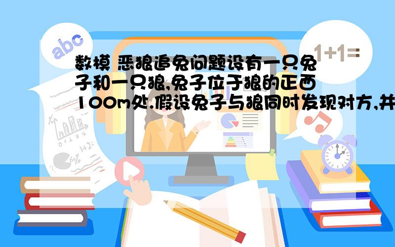 数模 恶狼追兔问题设有一只兔子和一只狼,兔子位于狼的正西100m处.假设兔子与狼同时发现对方,并开始了一场追逐.兔子往正北60m处的巢穴跑,而狼则在其后追赶.假设兔子和狼均以最大速度匀