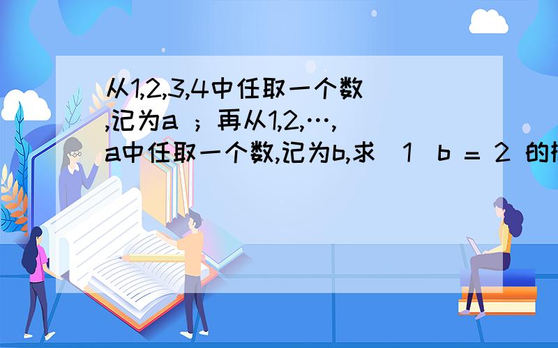 从1,2,3,4中任取一个数,记为a ；再从1,2,…,a中任取一个数,记为b,求（1）b = 2 的概率 ； （2）已知 b = 2 ,求 a = 3的概率