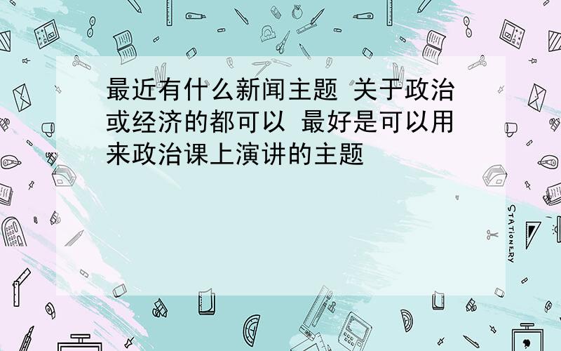 最近有什么新闻主题 关于政治或经济的都可以 最好是可以用来政治课上演讲的主题