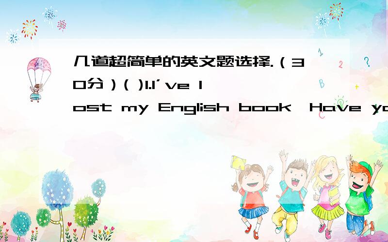 几道超简单的英文题选择.（30分）( )1.I’ve lost my English book,Have you seen it ________?A everywhere B anywhere C nowhere D somewhere( )2.A:Where is Tom?B:He _________ home.A has been B has gone C has been to D has gone to ( )3 Have y