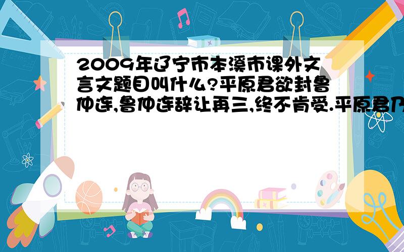 2009年辽宁市本溪市课外文言文题目叫什么?平原君欲封鲁仲连,鲁仲连辞让再三,终不肯受.平原君乃置酒.酒酣,起前,以千金为鲁仲连寿.鲁连笑曰：“所贵于天下之士者,为人排患、释难、解纷乱