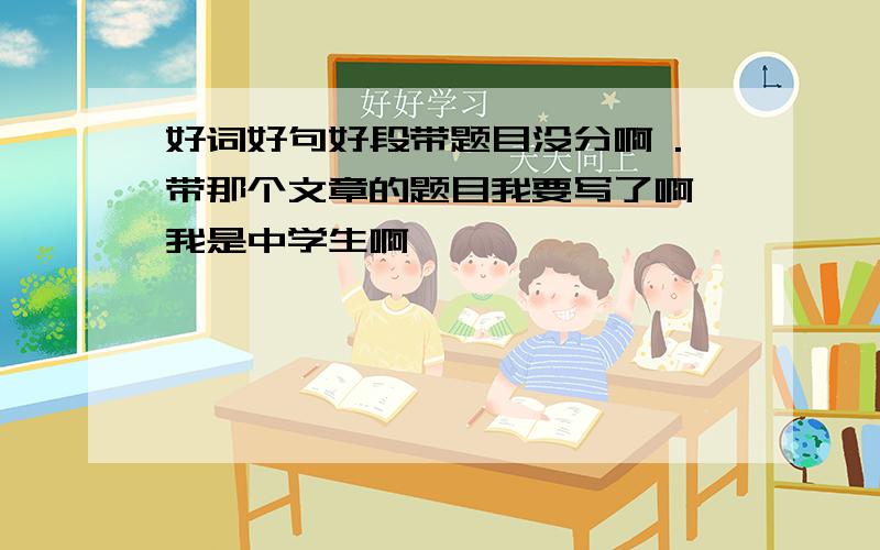 好词好句好段带题目没分啊 .带那个文章的题目我要写了啊 我是中学生啊