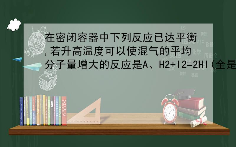 在密闭容器中下列反应已达平衡,若升高温度可以使混气的平均分子量增大的反应是A、H2+I2=2HI(全是气态) 反应放热B、H2S=H2+S2(S2固态) 反应吸热C、N2+3H2=2NH3 反应放热D、4NH3+5O2=4NOG+6H2O 反应放热