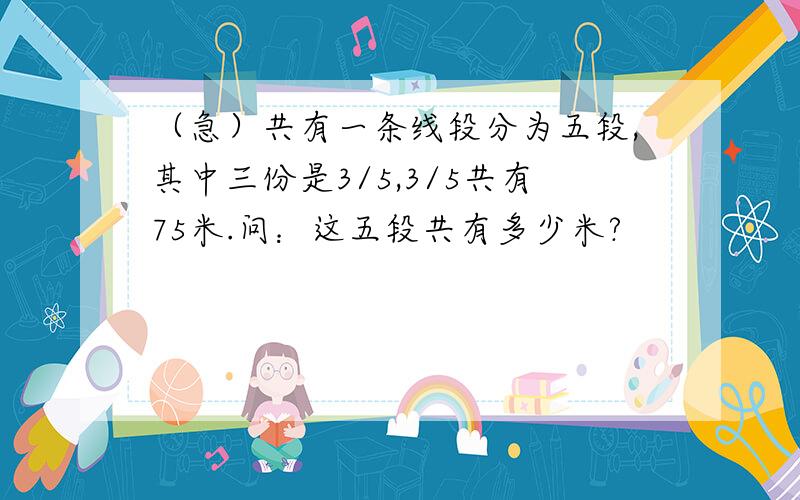 （急）共有一条线段分为五段,其中三份是3/5,3/5共有75米.问：这五段共有多少米?